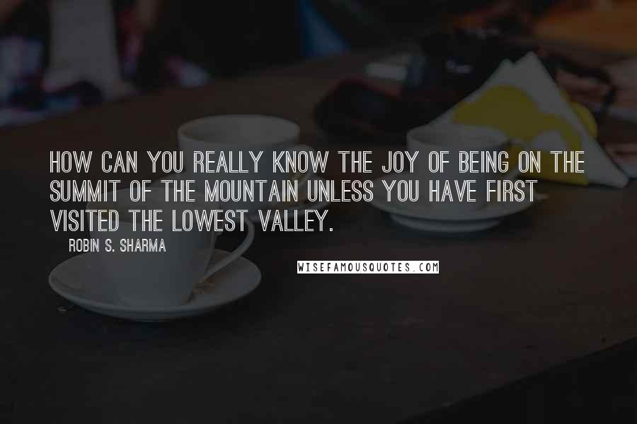 Robin S. Sharma Quotes: how can you really know the joy of being on the summit of the mountain unless you have first visited the lowest valley.