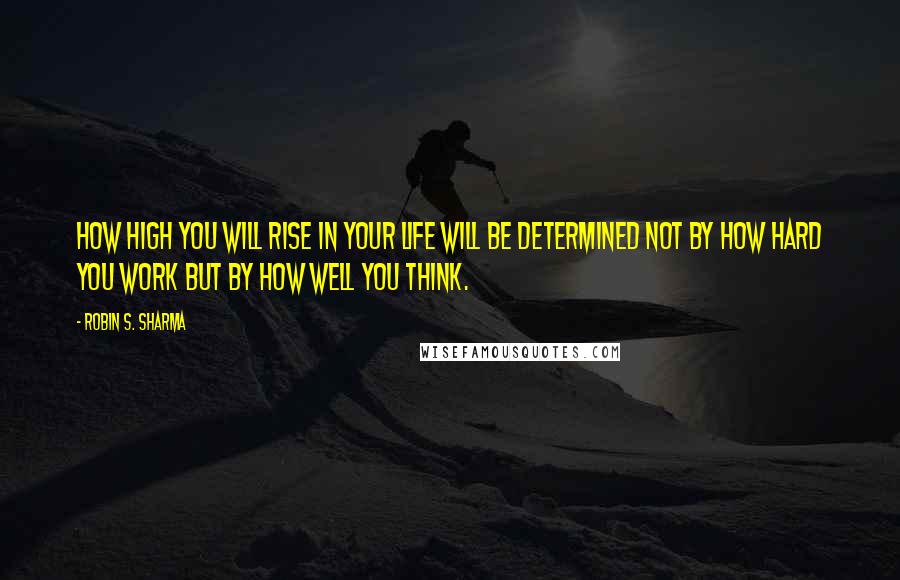 Robin S. Sharma Quotes: How high you will rise in your life will be determined not by how hard you work but by how well you think.