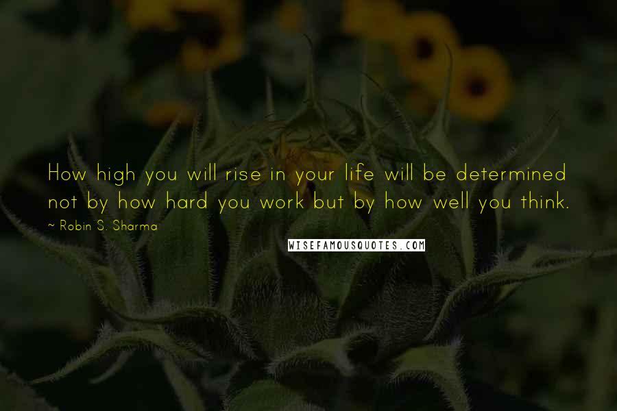 Robin S. Sharma Quotes: How high you will rise in your life will be determined not by how hard you work but by how well you think.