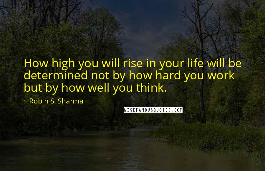 Robin S. Sharma Quotes: How high you will rise in your life will be determined not by how hard you work but by how well you think.