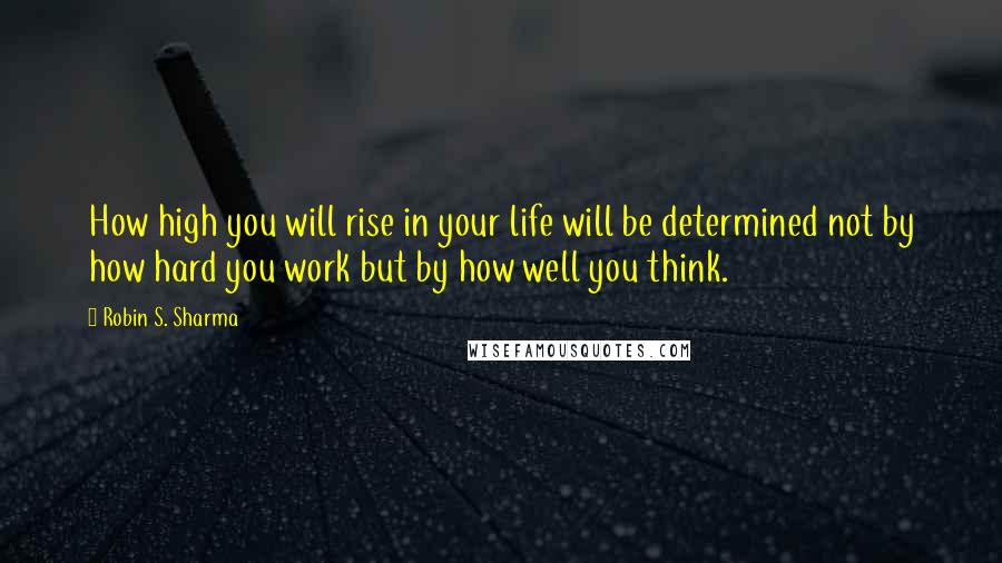 Robin S. Sharma Quotes: How high you will rise in your life will be determined not by how hard you work but by how well you think.