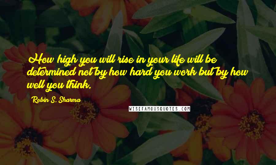 Robin S. Sharma Quotes: How high you will rise in your life will be determined not by how hard you work but by how well you think.