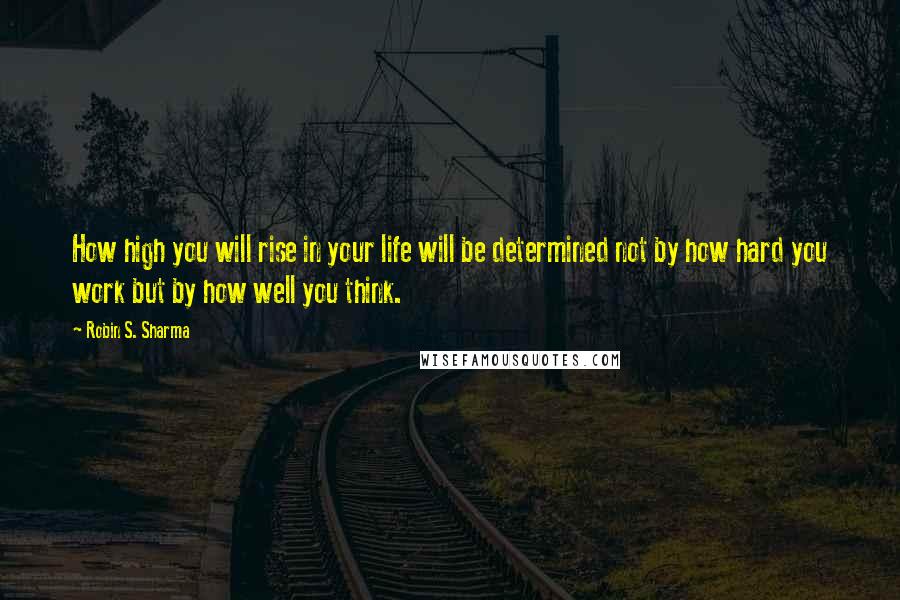 Robin S. Sharma Quotes: How high you will rise in your life will be determined not by how hard you work but by how well you think.