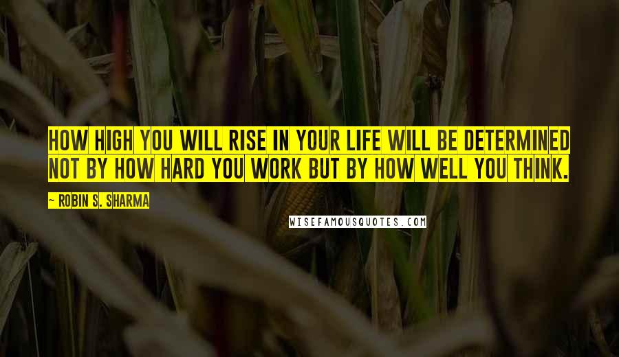 Robin S. Sharma Quotes: How high you will rise in your life will be determined not by how hard you work but by how well you think.