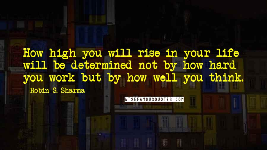 Robin S. Sharma Quotes: How high you will rise in your life will be determined not by how hard you work but by how well you think.