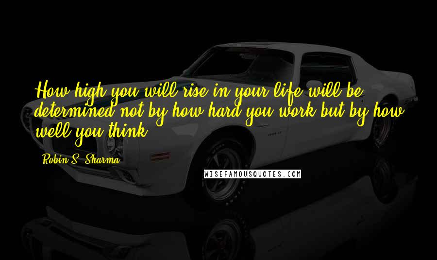 Robin S. Sharma Quotes: How high you will rise in your life will be determined not by how hard you work but by how well you think.