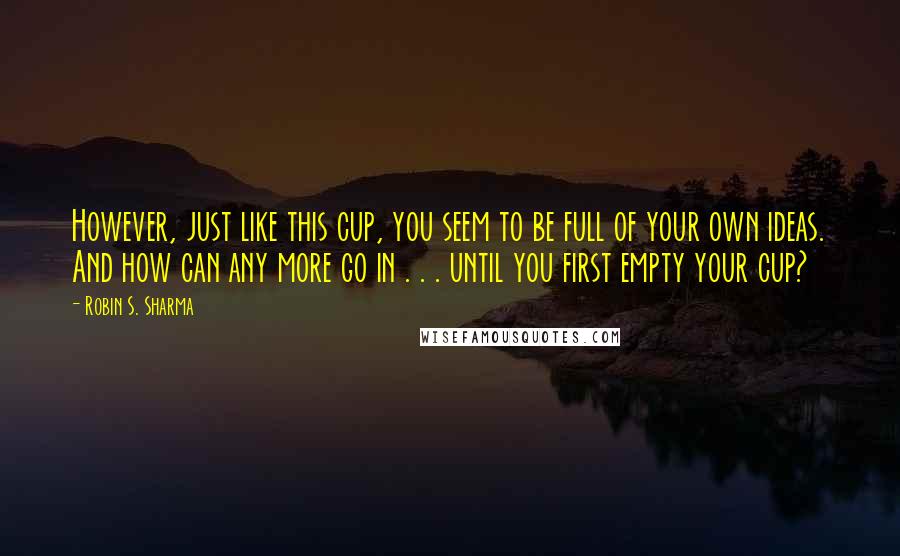 Robin S. Sharma Quotes: However, just like this cup, you seem to be full of your own ideas. And how can any more go in . . . until you first empty your cup?