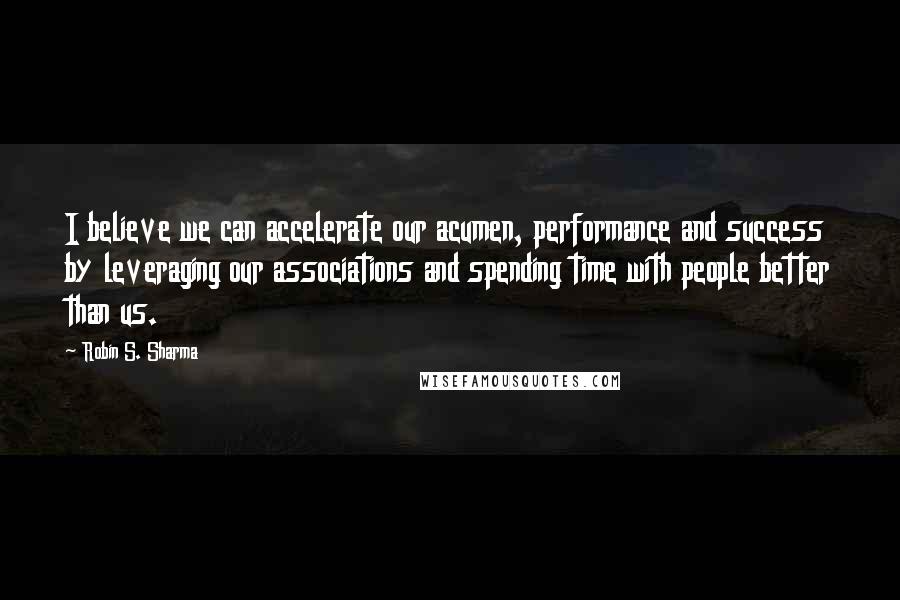 Robin S. Sharma Quotes: I believe we can accelerate our acumen, performance and success by leveraging our associations and spending time with people better than us.