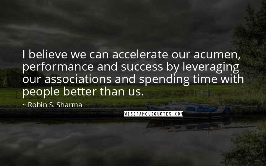 Robin S. Sharma Quotes: I believe we can accelerate our acumen, performance and success by leveraging our associations and spending time with people better than us.