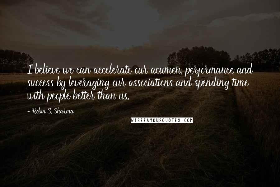 Robin S. Sharma Quotes: I believe we can accelerate our acumen, performance and success by leveraging our associations and spending time with people better than us.