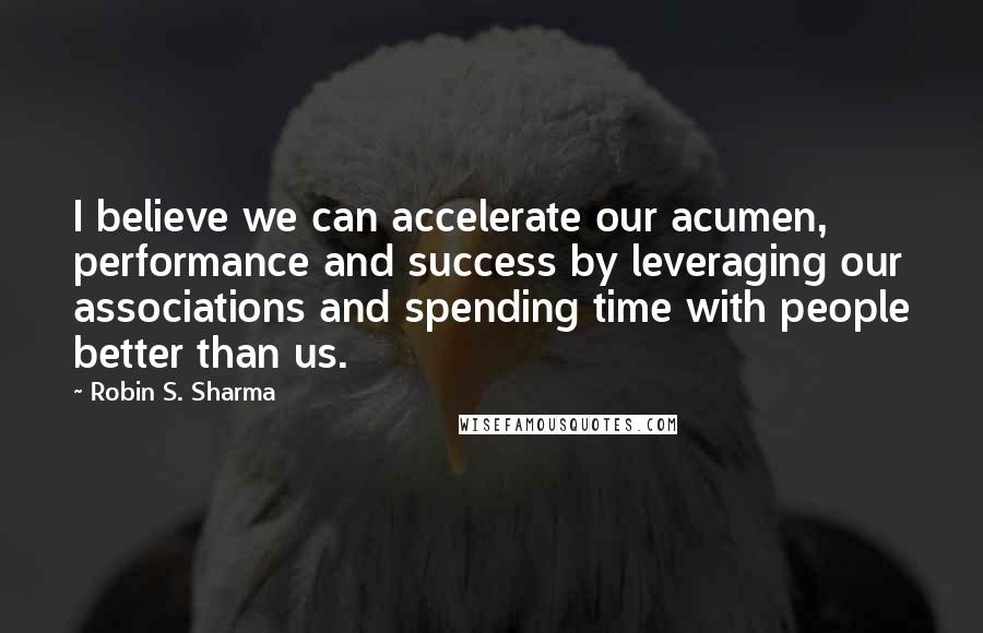 Robin S. Sharma Quotes: I believe we can accelerate our acumen, performance and success by leveraging our associations and spending time with people better than us.