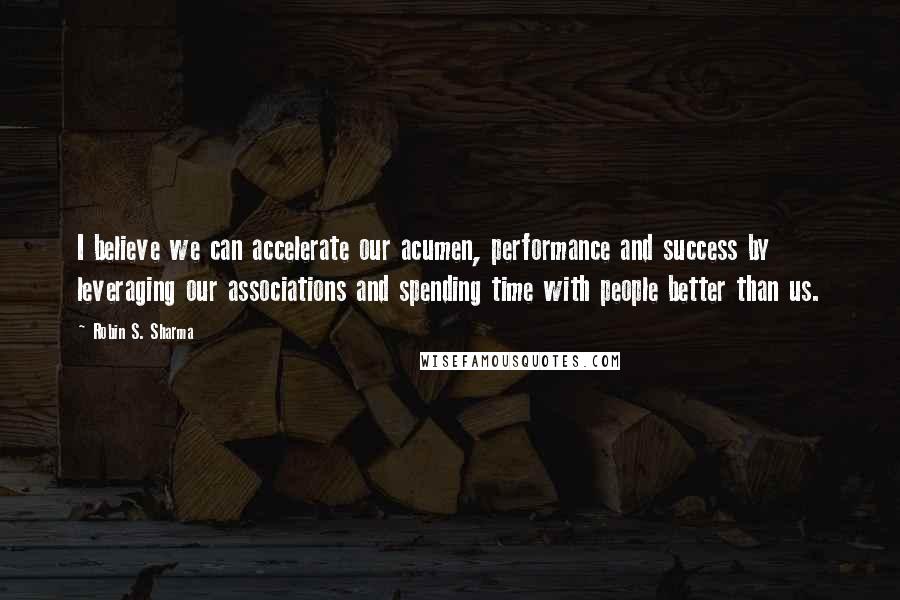 Robin S. Sharma Quotes: I believe we can accelerate our acumen, performance and success by leveraging our associations and spending time with people better than us.