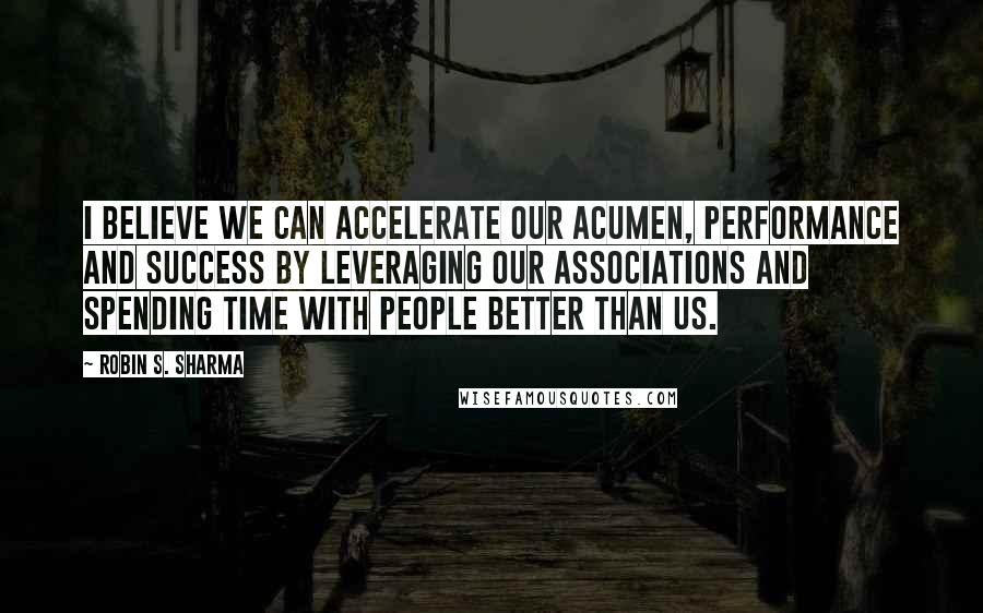 Robin S. Sharma Quotes: I believe we can accelerate our acumen, performance and success by leveraging our associations and spending time with people better than us.