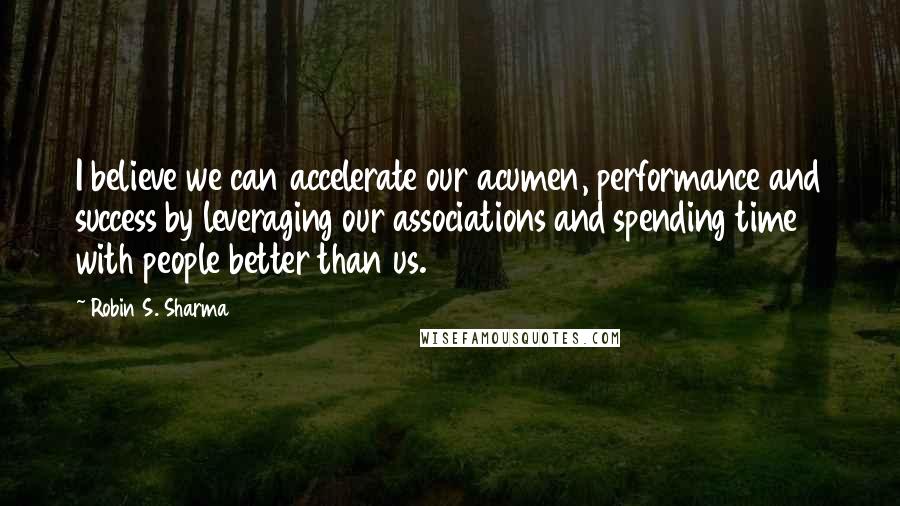 Robin S. Sharma Quotes: I believe we can accelerate our acumen, performance and success by leveraging our associations and spending time with people better than us.