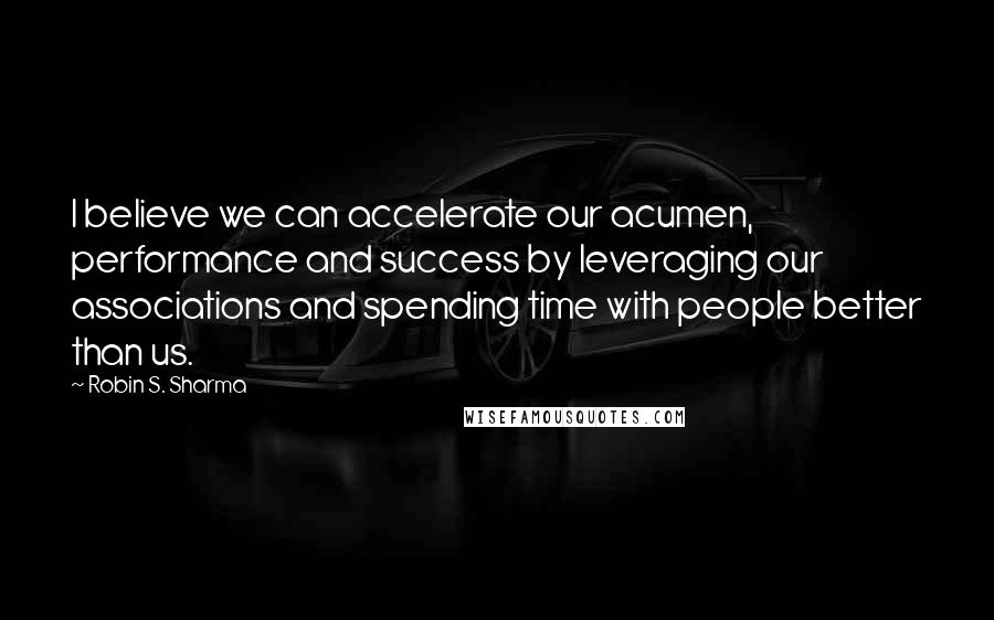 Robin S. Sharma Quotes: I believe we can accelerate our acumen, performance and success by leveraging our associations and spending time with people better than us.