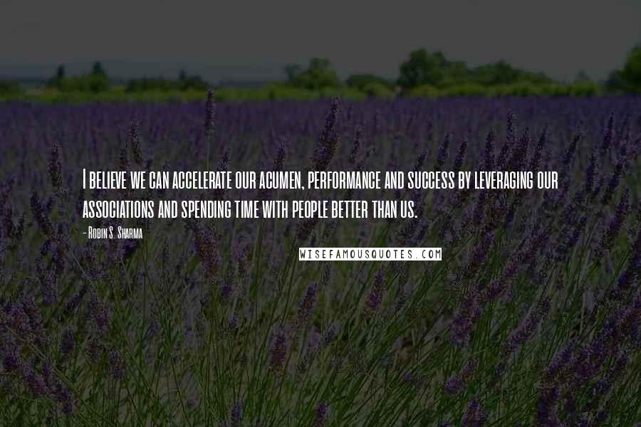 Robin S. Sharma Quotes: I believe we can accelerate our acumen, performance and success by leveraging our associations and spending time with people better than us.