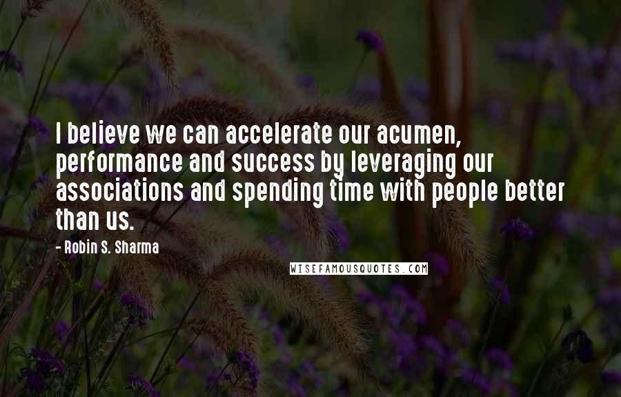 Robin S. Sharma Quotes: I believe we can accelerate our acumen, performance and success by leveraging our associations and spending time with people better than us.