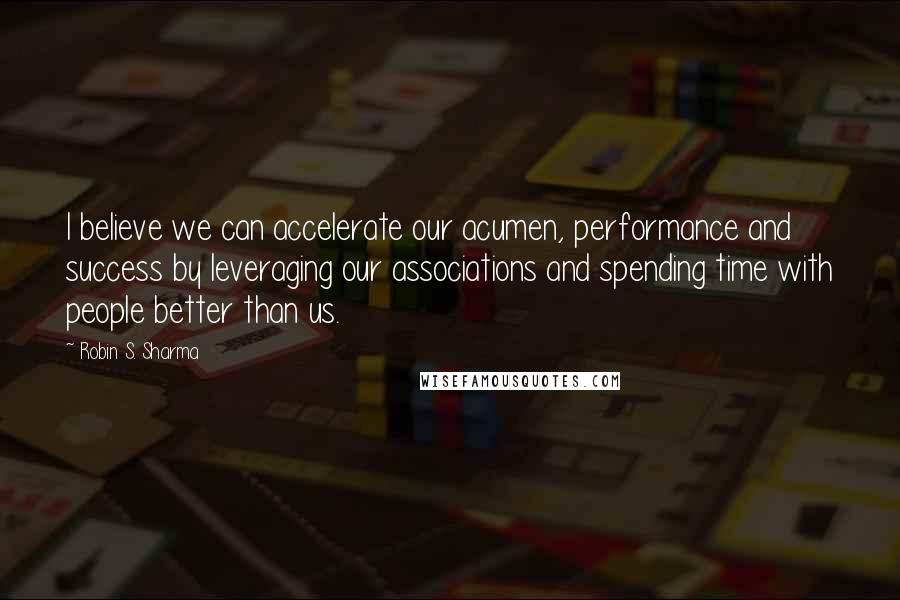 Robin S. Sharma Quotes: I believe we can accelerate our acumen, performance and success by leveraging our associations and spending time with people better than us.