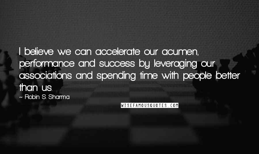 Robin S. Sharma Quotes: I believe we can accelerate our acumen, performance and success by leveraging our associations and spending time with people better than us.