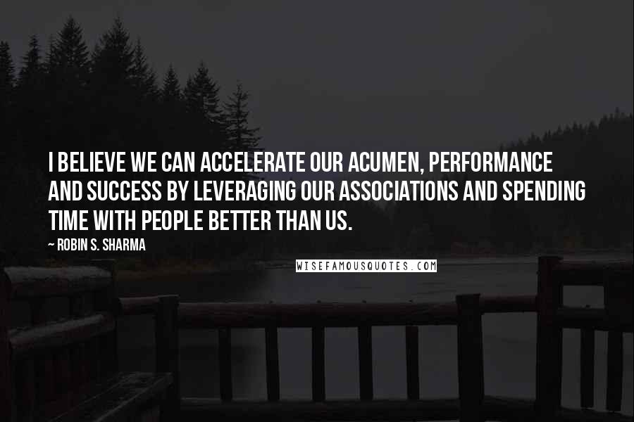 Robin S. Sharma Quotes: I believe we can accelerate our acumen, performance and success by leveraging our associations and spending time with people better than us.