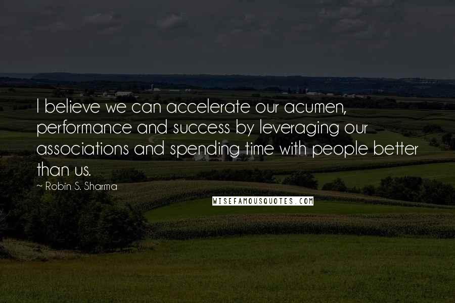 Robin S. Sharma Quotes: I believe we can accelerate our acumen, performance and success by leveraging our associations and spending time with people better than us.