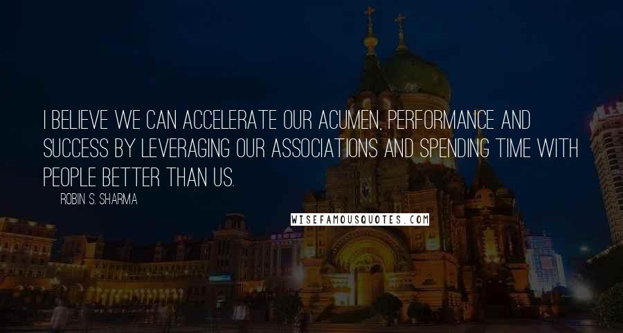 Robin S. Sharma Quotes: I believe we can accelerate our acumen, performance and success by leveraging our associations and spending time with people better than us.