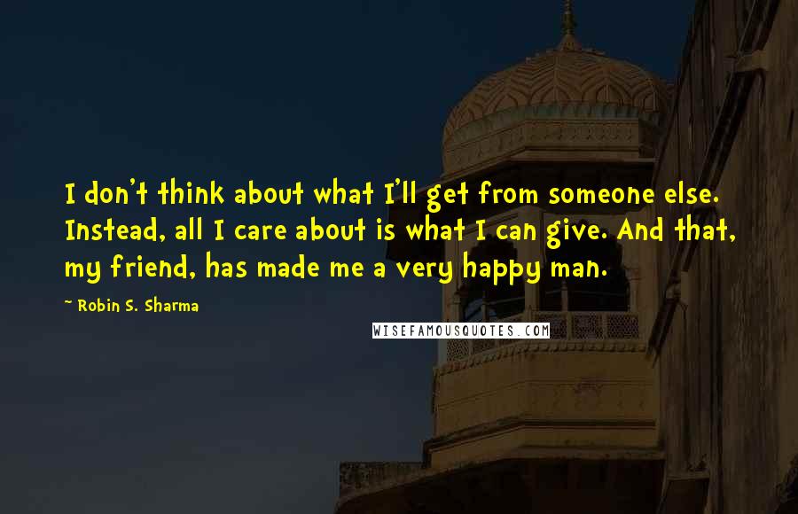 Robin S. Sharma Quotes: I don't think about what I'll get from someone else. Instead, all I care about is what I can give. And that, my friend, has made me a very happy man.