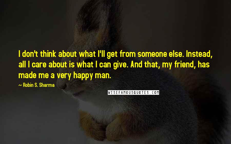 Robin S. Sharma Quotes: I don't think about what I'll get from someone else. Instead, all I care about is what I can give. And that, my friend, has made me a very happy man.