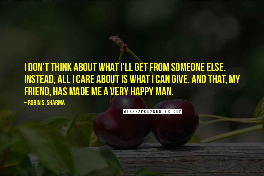 Robin S. Sharma Quotes: I don't think about what I'll get from someone else. Instead, all I care about is what I can give. And that, my friend, has made me a very happy man.