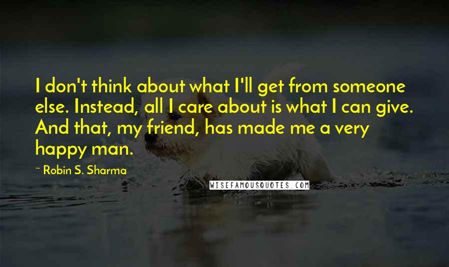 Robin S. Sharma Quotes: I don't think about what I'll get from someone else. Instead, all I care about is what I can give. And that, my friend, has made me a very happy man.