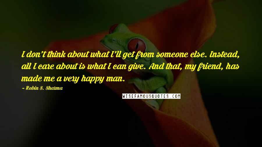 Robin S. Sharma Quotes: I don't think about what I'll get from someone else. Instead, all I care about is what I can give. And that, my friend, has made me a very happy man.