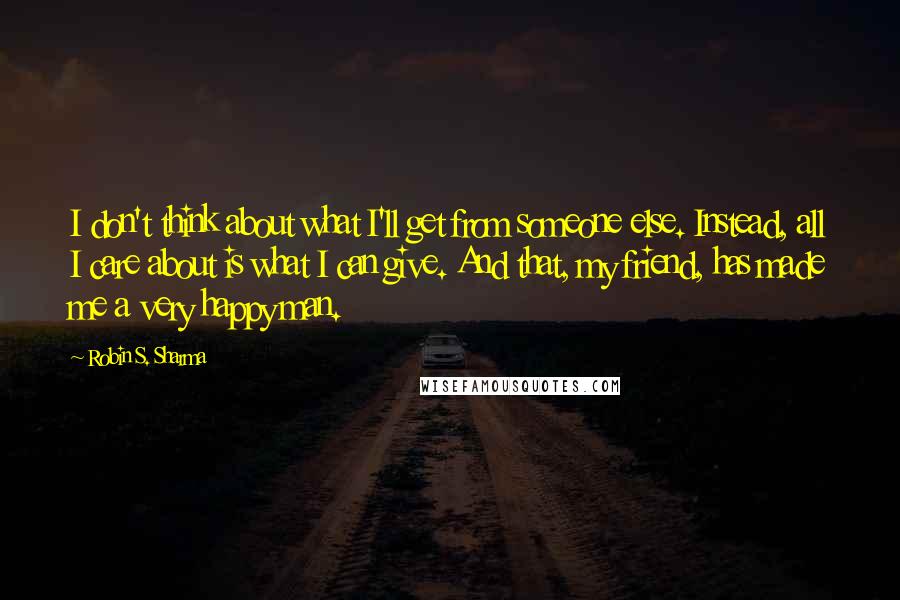 Robin S. Sharma Quotes: I don't think about what I'll get from someone else. Instead, all I care about is what I can give. And that, my friend, has made me a very happy man.