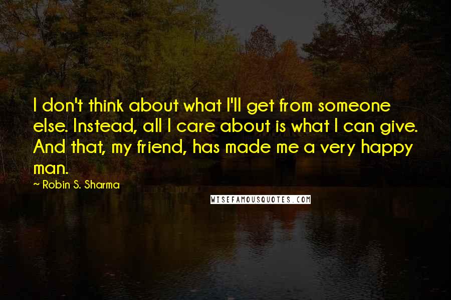 Robin S. Sharma Quotes: I don't think about what I'll get from someone else. Instead, all I care about is what I can give. And that, my friend, has made me a very happy man.