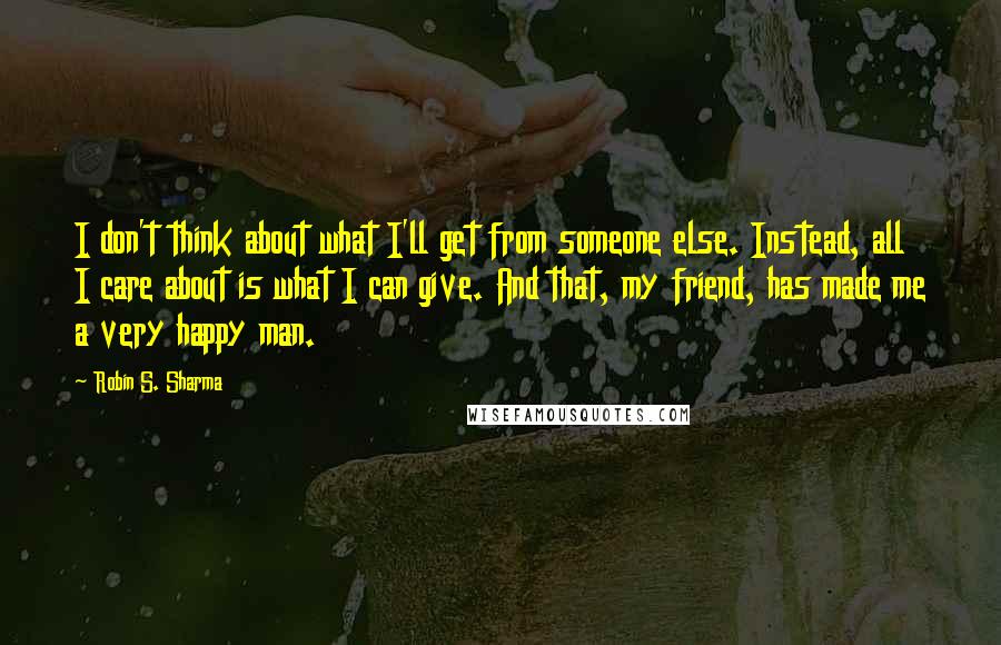 Robin S. Sharma Quotes: I don't think about what I'll get from someone else. Instead, all I care about is what I can give. And that, my friend, has made me a very happy man.