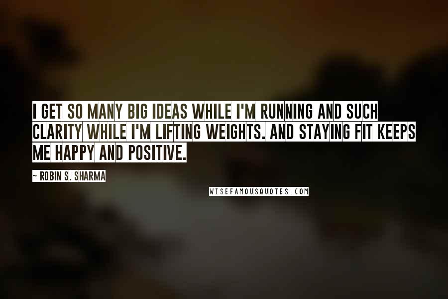 Robin S. Sharma Quotes: I get so many big ideas while I'm running and such clarity while I'm lifting weights. And staying fit keeps me happy and positive.