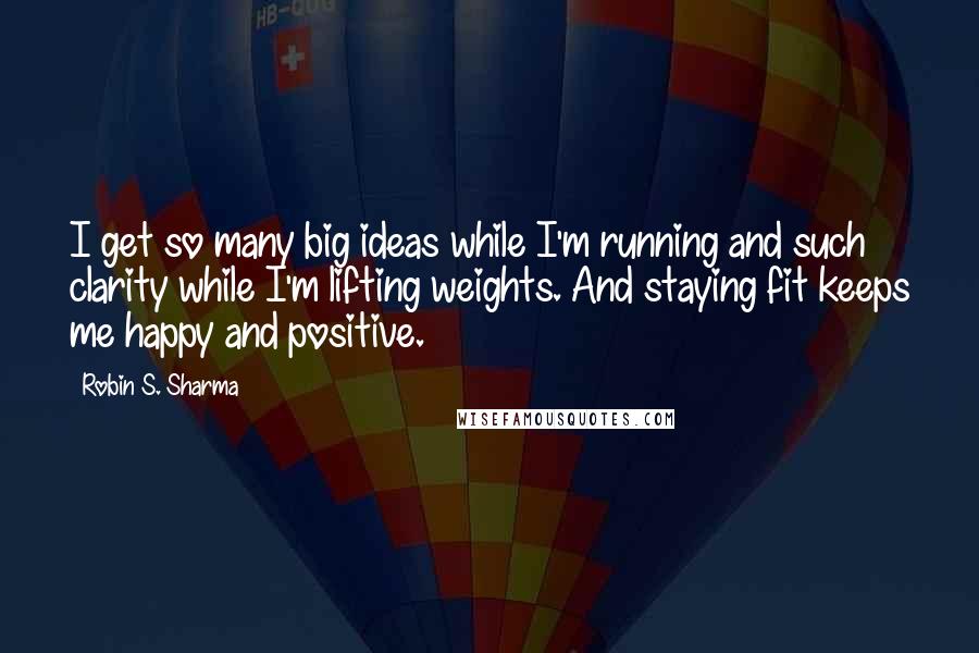 Robin S. Sharma Quotes: I get so many big ideas while I'm running and such clarity while I'm lifting weights. And staying fit keeps me happy and positive.