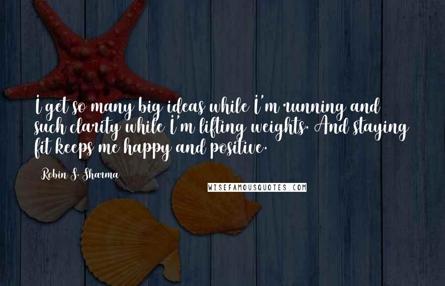 Robin S. Sharma Quotes: I get so many big ideas while I'm running and such clarity while I'm lifting weights. And staying fit keeps me happy and positive.