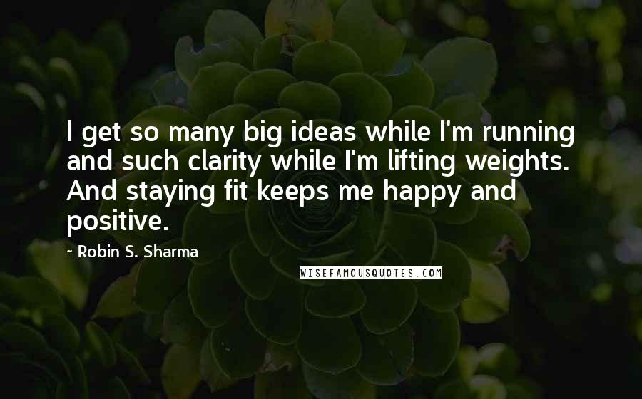Robin S. Sharma Quotes: I get so many big ideas while I'm running and such clarity while I'm lifting weights. And staying fit keeps me happy and positive.