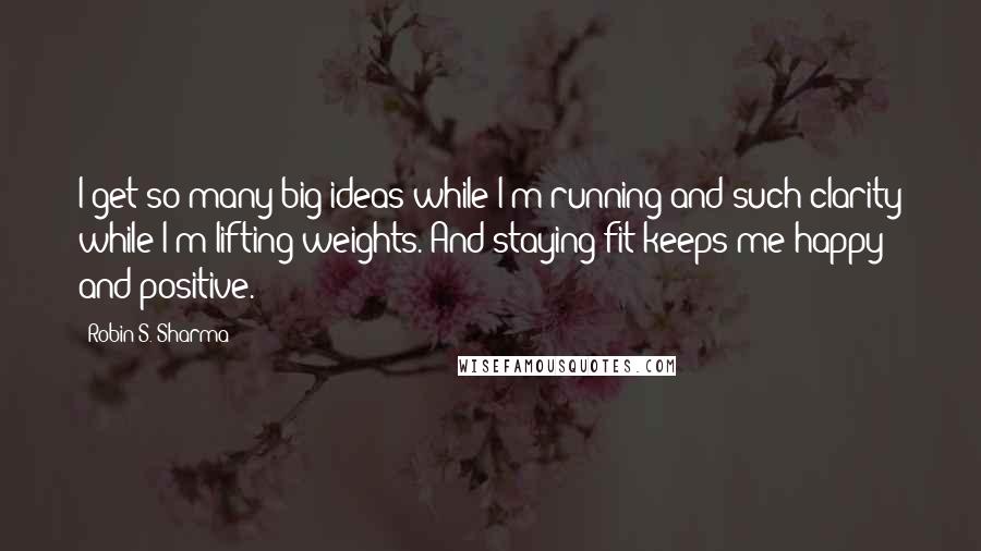 Robin S. Sharma Quotes: I get so many big ideas while I'm running and such clarity while I'm lifting weights. And staying fit keeps me happy and positive.