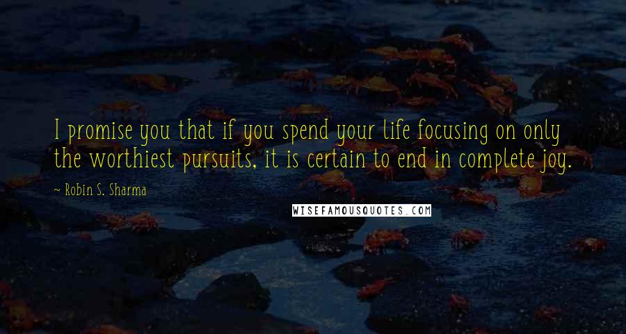 Robin S. Sharma Quotes: I promise you that if you spend your life focusing on only the worthiest pursuits, it is certain to end in complete joy.