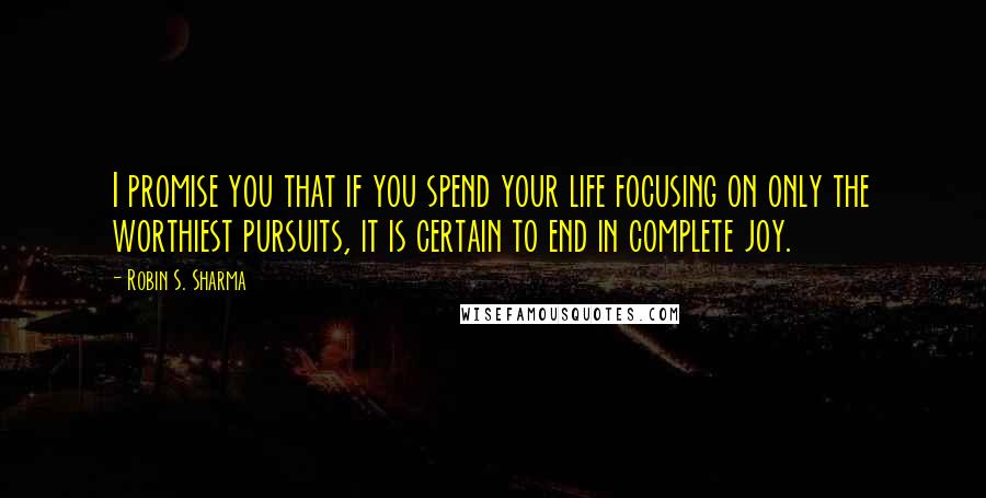 Robin S. Sharma Quotes: I promise you that if you spend your life focusing on only the worthiest pursuits, it is certain to end in complete joy.