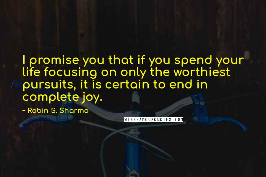 Robin S. Sharma Quotes: I promise you that if you spend your life focusing on only the worthiest pursuits, it is certain to end in complete joy.