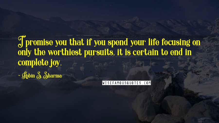 Robin S. Sharma Quotes: I promise you that if you spend your life focusing on only the worthiest pursuits, it is certain to end in complete joy.