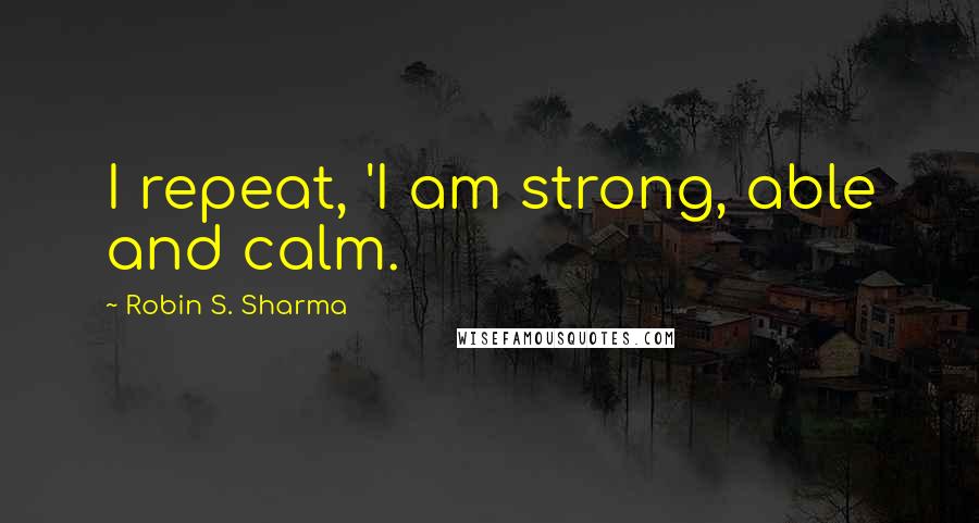 Robin S. Sharma Quotes: I repeat, 'I am strong, able and calm.