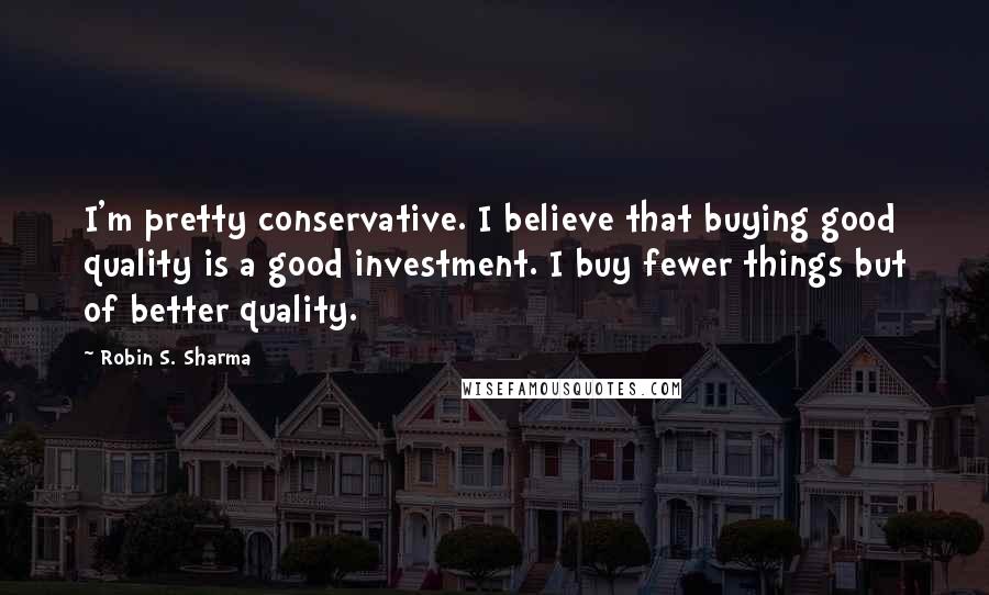 Robin S. Sharma Quotes: I'm pretty conservative. I believe that buying good quality is a good investment. I buy fewer things but of better quality.