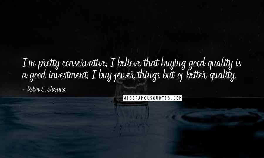 Robin S. Sharma Quotes: I'm pretty conservative. I believe that buying good quality is a good investment. I buy fewer things but of better quality.