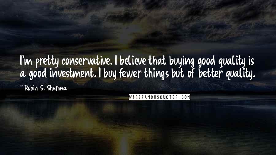 Robin S. Sharma Quotes: I'm pretty conservative. I believe that buying good quality is a good investment. I buy fewer things but of better quality.