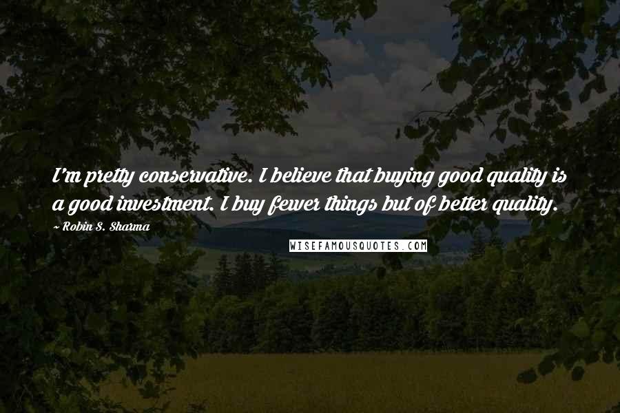 Robin S. Sharma Quotes: I'm pretty conservative. I believe that buying good quality is a good investment. I buy fewer things but of better quality.