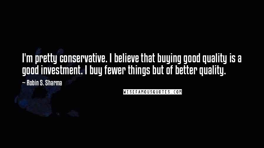 Robin S. Sharma Quotes: I'm pretty conservative. I believe that buying good quality is a good investment. I buy fewer things but of better quality.
