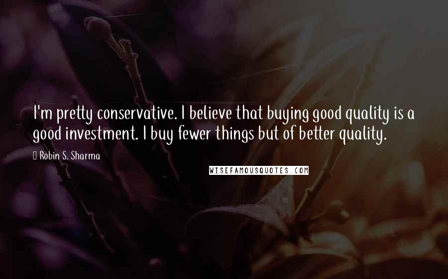 Robin S. Sharma Quotes: I'm pretty conservative. I believe that buying good quality is a good investment. I buy fewer things but of better quality.